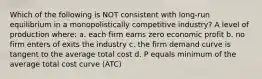 Which of the following is NOT consistent with long-run equilibrium in a monopolistically competitive industry? A level of production where: a. each firm earns zero economic profit b. no firm enters of exits the industry c. the firm demand curve is tangent to the average total cost d. P equals minimum of the average total cost curve (ATC)