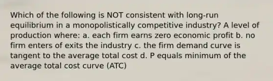 Which of the following is NOT consistent with long-run equilibrium in a monopolistically competitive industry? A level of production where: a. each firm earns zero economic profit b. no firm enters of exits the industry c. the firm demand curve is tangent to the average total cost d. P equals minimum of the average total cost curve (ATC)