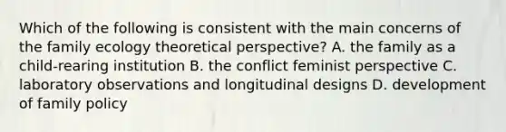 Which of the following is consistent with the main concerns of the family ecology theoretical perspective? A. the family as a child-rearing institution B. the conflict feminist perspective C. laboratory observations and longitudinal designs D. development of family policy