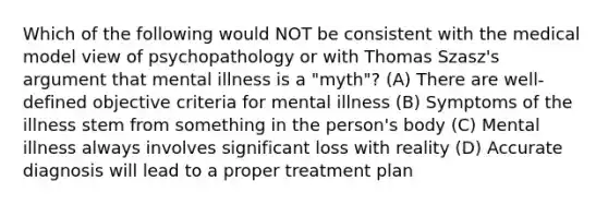 Which of the following would NOT be consistent with the medical model view of psychopathology or with Thomas Szasz's argument that mental illness is a "myth"? (A) There are well-defined objective criteria for mental illness (B) Symptoms of the illness stem from something in the person's body (C) Mental illness always involves significant loss with reality (D) Accurate diagnosis will lead to a proper treatment plan