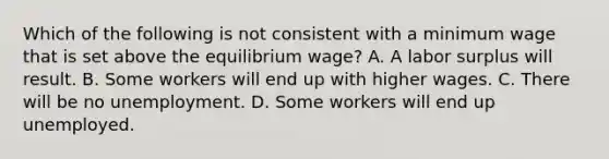 Which of the following is not consistent with a minimum wage that is set above the equilibrium wage? A. A labor surplus will result. B. Some workers will end up with higher wages. C. There will be no unemployment. D. Some workers will end up unemployed.