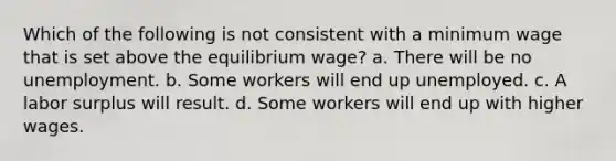 Which of the following is not consistent with a minimum wage that is set above the equilibrium wage? a. There will be no unemployment. b. Some workers will end up unemployed. c. A labor surplus will result. d. Some workers will end up with higher wages.