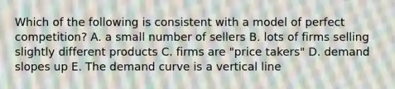 Which of the following is consistent with a model of perfect competition? A. a small number of sellers B. lots of firms selling slightly different products C. firms are "price takers" D. demand slopes up E. The demand curve is a vertical line