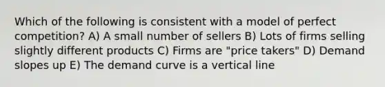 Which of the following is consistent with a model of perfect competition? A) A small number of sellers B) Lots of firms selling slightly different products C) Firms are "price takers" D) Demand slopes up E) The demand curve is a vertical line