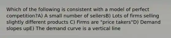 Which of the following is consistent with a model of perfect competition?A) A small number of sellersB) Lots of firms selling slightly different products C) Firms are "price takers"D) Demand slopes upE) The demand curve is a vertical line