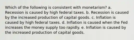 Which of the following is consistent with monetarism? a. Recession is caused by high federal taxes. b. Recession is caused by the increased production of capital goods. c. Inflation is caused by high federal taxes. d. Inflation is caused when the Fed increases the money supply too rapidly. e. Inflation is caused by the increased production of capital goods.