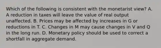 Which of the following is consistent with the monetarist view? A. A reduction in taxes will leave the value of real output unaffected. B. Prices may be affected by increases in G or reductions in T. C. Changes in M may cause changes in V and Q in the long run. D. Monetary policy should be used to correct a shortfall in aggregate demand.