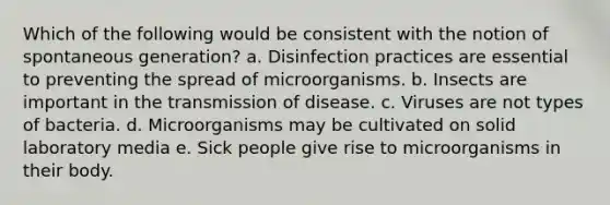 Which of the following would be consistent with the notion of spontaneous generation? a. Disinfection practices are essential to preventing the spread of microorganisms. b. Insects are important in the transmission of disease. c. Viruses are not types of bacteria. d. Microorganisms may be cultivated on solid laboratory media e. Sick people give rise to microorganisms in their body.