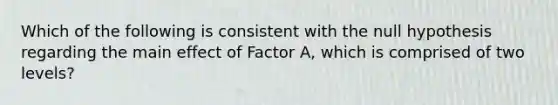 Which of the following is consistent with the null hypothesis regarding the main effect of Factor A, which is comprised of two levels?