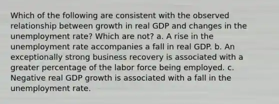 Which of the following are consistent with the observed relationship between growth in real GDP and changes in the unemployment rate? Which are not? a. A rise in the unemployment rate accompanies a fall in real GDP. b. An exceptionally strong business recovery is associated with a greater percentage of the labor force being employed. c. Negative real GDP growth is associated with a fall in the unemployment rate.