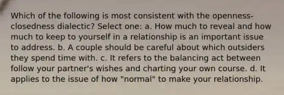 Which of the following is most consistent with the openness-closedness dialectic? Select one: a. How much to reveal and how much to keep to yourself in a relationship is an important issue to address. b. A couple should be careful about which outsiders they spend time with. c. It refers to the balancing act between follow your partner's wishes and charting your own course. d. It applies to the issue of how "normal" to make your relationship.