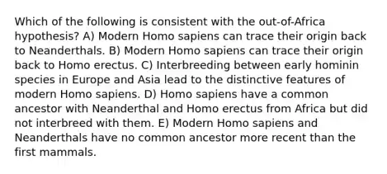 Which of the following is consistent with the out-of-Africa hypothesis? A) Modern <a href='https://www.questionai.com/knowledge/k9aqcXDhxN-homo-sapiens' class='anchor-knowledge'>homo sapiens</a> can trace their origin back to Neanderthals. B) Modern Homo sapiens can trace their origin back to <a href='https://www.questionai.com/knowledge/kI1ONx7LAC-homo-erectus' class='anchor-knowledge'>homo erectus</a>. C) Interbreeding between early hominin species in Europe and Asia lead to the distinctive features of modern Homo sapiens. D) Homo sapiens have a common ancestor with Neanderthal and Homo erectus from Africa but did not interbreed with them. E) Modern Homo sapiens and Neanderthals have no common ancestor more recent than the first mammals.