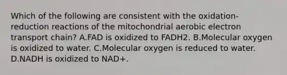 Which of the following are consistent with the oxidation-reduction reactions of the mitochondrial aerobic electron transport chain? A.FAD is oxidized to FADH2. B.Molecular oxygen is oxidized to water. C.Molecular oxygen is reduced to water. D.NADH is oxidized to NAD+.