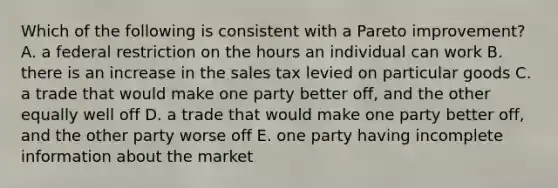 Which of the following is consistent with a Pareto improvement? A. a federal restriction on the hours an individual can work B. there is an increase in the sales tax levied on particular goods C. a trade that would make one party better off, and the other equally well off D. a trade that would make one party better off, and the other party worse off E. one party having incomplete information about the market