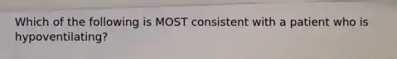 Which of the following is MOST consistent with a patient who is hypoventilating?