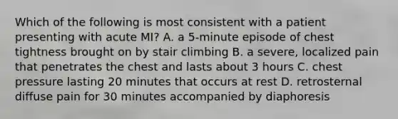 Which of the following is most consistent with a patient presenting with acute MI? A. a 5-minute episode of chest tightness brought on by stair climbing B. a severe, localized pain that penetrates the chest and lasts about 3 hours C. chest pressure lasting 20 minutes that occurs at rest D. retrosternal diffuse pain for 30 minutes accompanied by diaphoresis