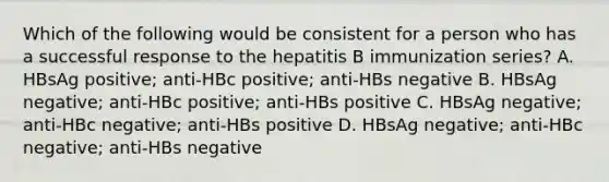 Which of the following would be consistent for a person who has a successful response to the hepatitis B immunization series? A. HBsAg positive; anti-HBc positive; anti-HBs negative B. HBsAg negative; anti-HBc positive; anti-HBs positive C. HBsAg negative; anti-HBc negative; anti-HBs positive D. HBsAg negative; anti-HBc negative; anti-HBs negative