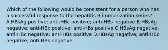 Which of the following would be consistent for a person who has a successful response to the hepatitis B immunization series? A.HBsAg positive; anti-HBc positive; anti-HBs negative B.HBsAg negative; anti-HBc positive; anti-HBs positive C.HBsAg negative; anti-HBc negative; anti-HBs positive D.HBsAg negative; anti-HBc negative; anti-HBs negative