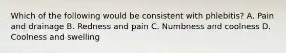 Which of the following would be consistent with phlebitis? A. Pain and drainage B. Redness and pain C. Numbness and coolness D. Coolness and swelling