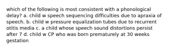 which of the following is most consistent with a phonological delay? a. child w speech sequencing difficulties due to apraxia of speech. b. child w pressure equalization tubes due to recurrent otitis media c. a child whose speech sound distortions persist after 7 d. child w CP who was born prematurely at 30 weeks gestation