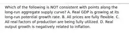 Which of the following is NOT consistent with points along the long-run aggregate supply curve? A. Real GDP is growing at its long-run potential growth rate. B. All prices are fully flexible. C. All real factors of production are being fully utilized. D. Real output growth is negatively related to inflation.