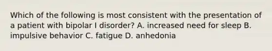 Which of the following is most consistent with the presentation of a patient with bipolar I disorder? A. increased need for sleep B. impulsive behavior C. fatigue D. anhedonia