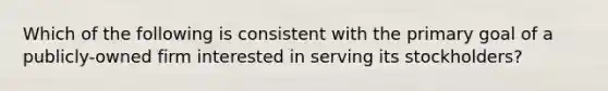 Which of the following is consistent with the primary goal of a publicly-owned firm interested in serving its stockholders?