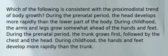 Which of the following is consistent with the proximodistal trend of body growth? During the prenatal period, the head develops more rapidly than the lower part of the body. During childhood, the arms and legs grow somewhat ahead of the hands and feet. During the prenatal period, the trunk grows first, followed by the chest and the head. During childhood, the hands and feet develop more rapidly than the trunk.