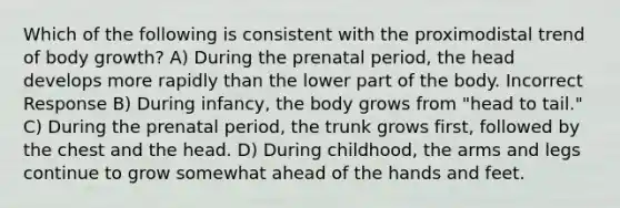 Which of the following is consistent with the proximodistal trend of body growth? A) During the prenatal period, the head develops more rapidly than the lower part of the body. Incorrect Response B) During infancy, the body grows from "head to tail." C) During the prenatal period, the trunk grows first, followed by the chest and the head. D) During childhood, the arms and legs continue to grow somewhat ahead of the hands and feet.