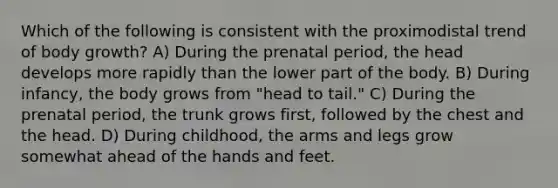 Which of the following is consistent with the proximodistal trend of body growth? A) During the prenatal period, the head develops more rapidly than the lower part of the body. B) During infancy, the body grows from "head to tail." C) During the prenatal period, the trunk grows first, followed by the chest and the head. D) During childhood, the arms and legs grow somewhat ahead of the hands and feet.