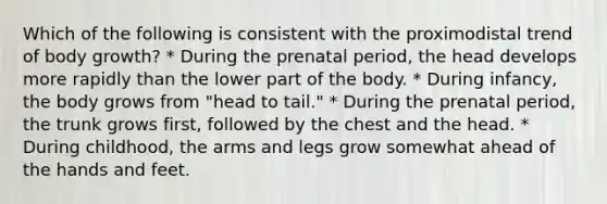 Which of the following is consistent with the proximodistal trend of body growth? * During the prenatal period, the head develops more rapidly than the lower part of the body. * During infancy, the body grows from "head to tail." * During the prenatal period, the trunk grows first, followed by the chest and the head. * During childhood, the arms and legs grow somewhat ahead of the hands and feet.