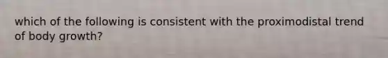 which of the following is consistent with the proximodistal trend of body growth?