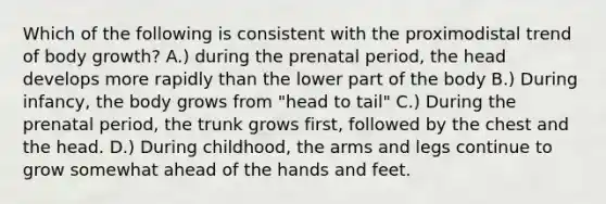 Which of the following is consistent with the proximodistal trend of body growth? A.) during the prenatal period, the head develops more rapidly than the lower part of the body B.) During infancy, the body grows from "head to tail" C.) During the prenatal period, the trunk grows first, followed by the chest and the head. D.) During childhood, the arms and legs continue to grow somewhat ahead of the hands and feet.