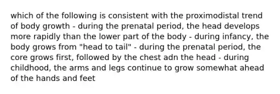 which of the following is consistent with the proximodistal trend of body growth - during the prenatal period, the head develops more rapidly than the lower part of the body - during infancy, the body grows from "head to tail" - during the prenatal period, the core grows first, followed by the chest adn the head - during childhood, the arms and legs continue to grow somewhat ahead of the hands and feet