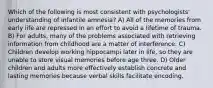 Which of the following is most consistent with psychologists' understanding of infantile amnesia? A) All of the memories from early life are repressed in an effort to avoid a lifetime of trauma. B) For adults, many of the problems associated with retrieving information from childhood are a matter of interference. C) Children develop working hippocampi later in life, so they are unable to store visual memories before age three. D) Older children and adults more effectively establish concrete and lasting memories because verbal skills facilitate encoding.