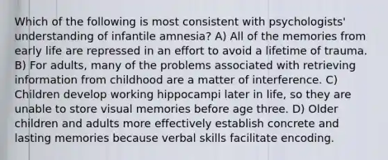 Which of the following is most consistent with psychologists' understanding of infantile amnesia? A) All of the memories from early life are repressed in an effort to avoid a lifetime of trauma. B) For adults, many of the problems associated with retrieving information from childhood are a matter of interference. C) Children develop working hippocampi later in life, so they are unable to store visual memories before age three. D) Older children and adults more effectively establish concrete and lasting memories because verbal skills facilitate encoding.