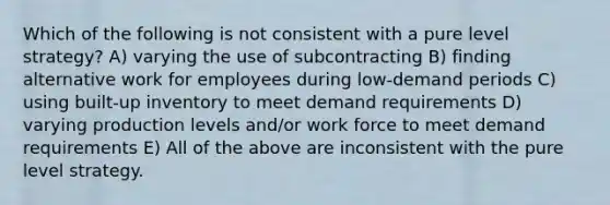 Which of the following is not consistent with a pure level strategy? A) varying the use of subcontracting B) finding alternative work for employees during low-demand periods C) using built-up inventory to meet demand requirements D) varying production levels and/or work force to meet demand requirements E) All of the above are inconsistent with the pure level strategy.