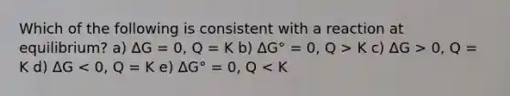 Which of the following is consistent with a reaction at equilibrium? a) ΔG = 0, Q = K b) ΔG° = 0, Q > K c) ΔG > 0, Q = K d) ΔG < 0, Q = K e) ΔG° = 0, Q < K