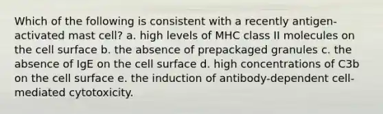 Which of the following is consistent with a recently antigen-activated mast cell? a. high levels of MHC class II molecules on the cell surface b. the absence of prepackaged granules c. the absence of IgE on the cell surface d. high concentrations of C3b on the cell surface e. the induction of antibody-dependent cell-mediated cytotoxicity.