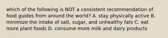 which of the following is NOT a consistent recommendation of food guides from around the world? A. stay physically active B. minimize the intake of salt, sugar, and unhealthy fats C. eat more plant foods D. consume more milk and dairy products