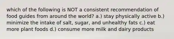 which of the following is NOT a consistent recommendation of food guides from around the world? a.) stay physically active b.) minimize the intake of salt, sugar, and unhealthy fats c.) eat more plant foods d.) consume more milk and dairy products