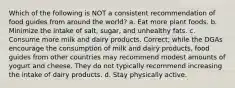 Which of the following is NOT a consistent recommendation of food guides from around the world? a. Eat more plant foods. b. Minimize the intake of salt, sugar, and unhealthy fats. c. Consume more milk and dairy products. Correct; while the DGAs encourage the consumption of milk and dairy products, food guides from other countries may recommend modest amounts of yogurt and cheese. They do not typically recommend increasing the intake of dairy products. d. Stay physically active.