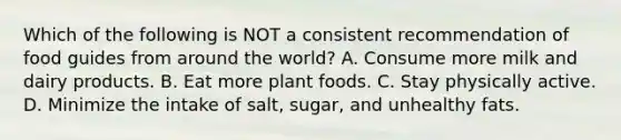 Which of the following is NOT a consistent recommendation of food guides from around the world? A. Consume more milk and dairy products. B. Eat more plant foods. C. Stay physically active. D. Minimize the intake of salt, sugar, and unhealthy fats.