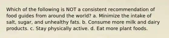 Which of the following is NOT a consistent recommendation of food guides from around the world? a. Minimize the intake of salt, sugar, and unhealthy fats. b. Consume more milk and dairy products. c. Stay physically active. d. Eat more plant foods.