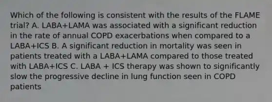 Which of the following is consistent with the results of the FLAME trial? A. LABA+LAMA was associated with a significant reduction in the rate of annual COPD exacerbations when compared to a LABA+ICS B. A significant reduction in mortality was seen in patients treated with a LABA+LAMA compared to those treated with LABA+ICS C. LABA + ICS therapy was shown to significantly slow the progressive decline in lung function seen in COPD patients