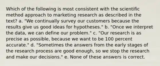 Which of the following is most consistent with the scientific method approach to marketing research as described in the text? a. "We continually survey our customers because the results give us good ideas for hypotheses." b. "Once we interpret the data, we can define our problem." c. "Our research is as precise as possible, because we want to be 100 percent accurate." d. "Sometimes the answers from the early stages of the research process are good enough, so we stop the research and make our decisions." e. None of these answers is correct.