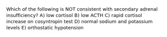 Which of the following is NOT consistent with secondary adrenal insufficiency? A) low cortisol B) low ACTH C) rapid cortisol increase on cosyntropin test D) normal sodium and potassium levels E) orthostatic hypotension