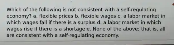 Which of the following is not consistent with a self-regulating economy? a. flexible prices b. flexible wages c. a labor market in which wages fall if there is a surplus d. a labor market in which wages rise if there is a shortage e. None of the above; that is, all are consistent with a self-regulating economy.