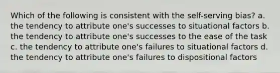 Which of the following is consistent with the self-serving bias? a. the tendency to attribute one's successes to situational factors b. the tendency to attribute one's successes to the ease of the task c. the tendency to attribute one's failures to situational factors d. the tendency to attribute one's failures to dispositional factors