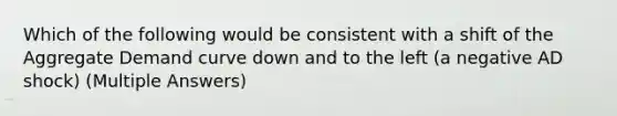 Which of the following would be consistent with a shift of the Aggregate Demand curve down and to the left (a negative AD shock) (Multiple Answers)